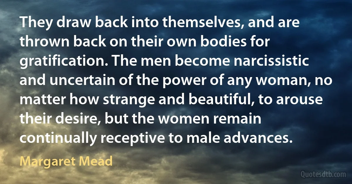 They draw back into themselves, and are thrown back on their own bodies for gratification. The men become narcissistic and uncertain of the power of any woman, no matter how strange and beautiful, to arouse their desire, but the women remain continually receptive to male advances. (Margaret Mead)