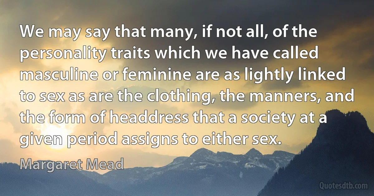 We may say that many, if not all, of the personality traits which we have called masculine or feminine are as lightly linked to sex as are the clothing, the manners, and the form of headdress that a society at a given period assigns to either sex. (Margaret Mead)