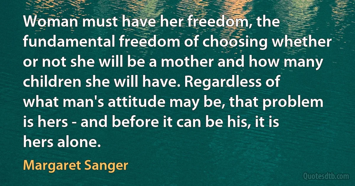 Woman must have her freedom, the fundamental freedom of choosing whether or not she will be a mother and how many children she will have. Regardless of what man's attitude may be, that problem is hers - and before it can be his, it is hers alone. (Margaret Sanger)