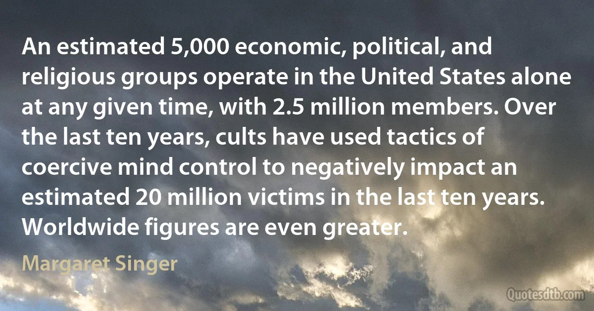 An estimated 5,000 economic, political, and religious groups operate in the United States alone at any given time, with 2.5 million members. Over the last ten years, cults have used tactics of coercive mind control to negatively impact an estimated 20 million victims in the last ten years. Worldwide figures are even greater. (Margaret Singer)