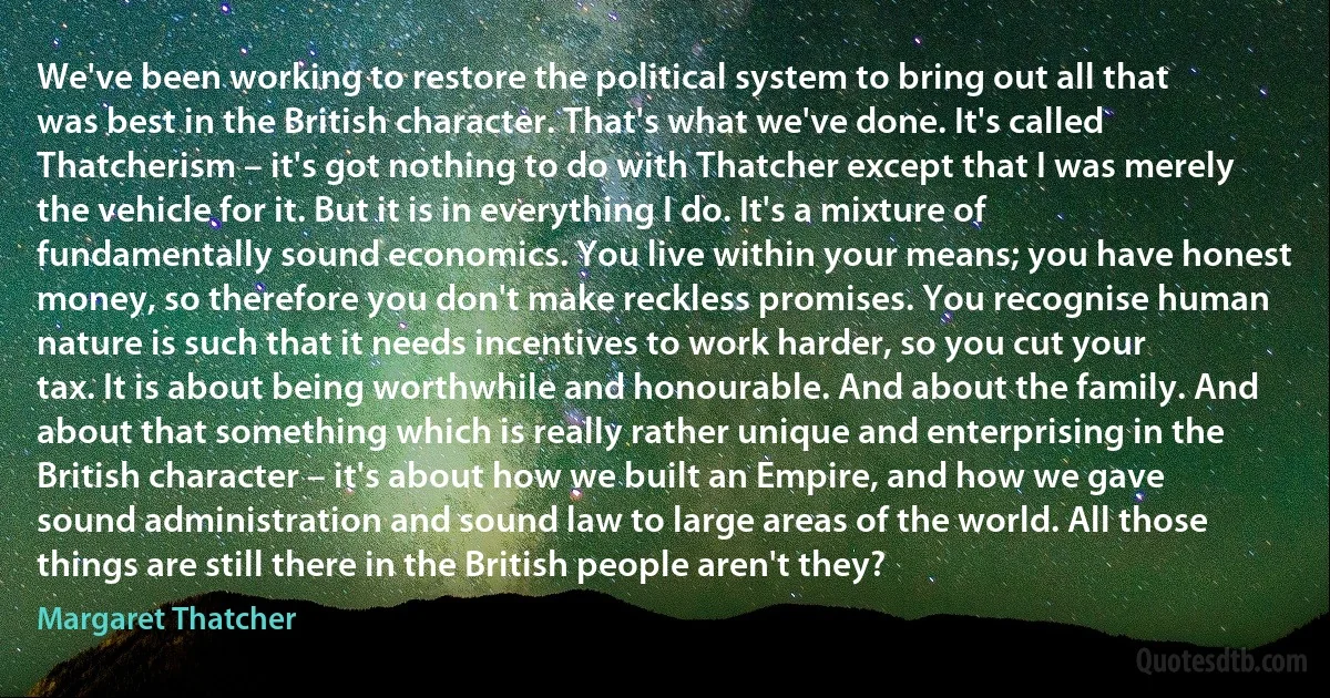 We've been working to restore the political system to bring out all that was best in the British character. That's what we've done. It's called Thatcherism – it's got nothing to do with Thatcher except that I was merely the vehicle for it. But it is in everything I do. It's a mixture of fundamentally sound economics. You live within your means; you have honest money, so therefore you don't make reckless promises. You recognise human nature is such that it needs incentives to work harder, so you cut your tax. It is about being worthwhile and honourable. And about the family. And about that something which is really rather unique and enterprising in the British character – it's about how we built an Empire, and how we gave sound administration and sound law to large areas of the world. All those things are still there in the British people aren't they? (Margaret Thatcher)