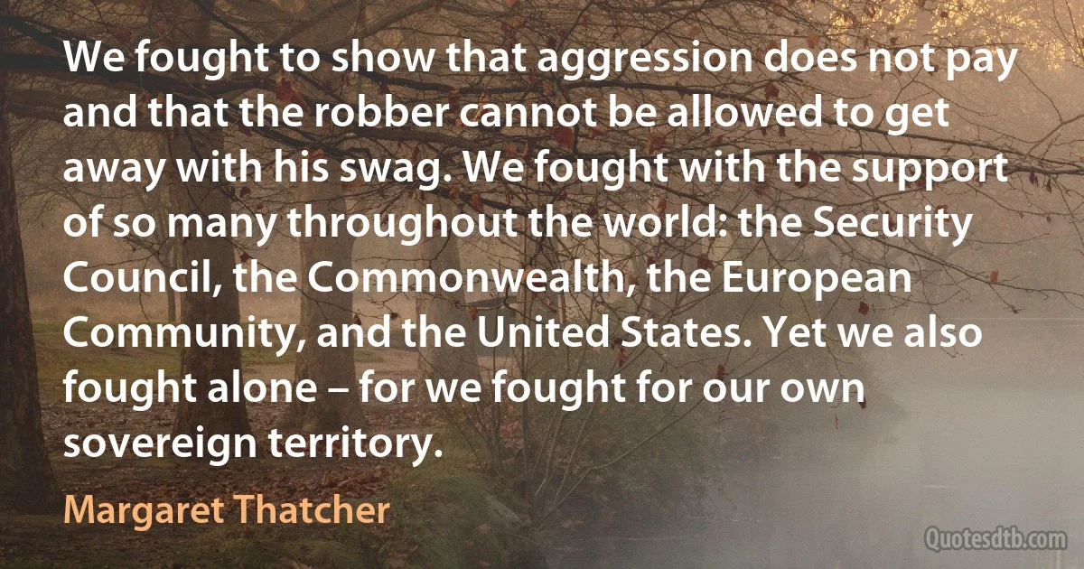 We fought to show that aggression does not pay and that the robber cannot be allowed to get away with his swag. We fought with the support of so many throughout the world: the Security Council, the Commonwealth, the European Community, and the United States. Yet we also fought alone – for we fought for our own sovereign territory. (Margaret Thatcher)