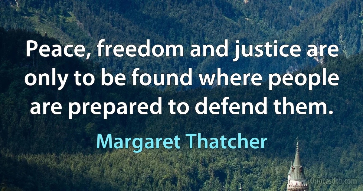 Peace, freedom and justice are only to be found where people are prepared to defend them. (Margaret Thatcher)