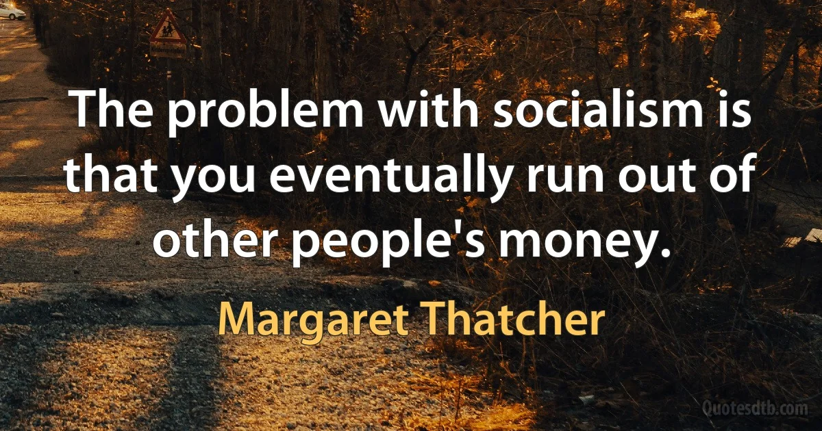 The problem with socialism is that you eventually run out of other people's money. (Margaret Thatcher)