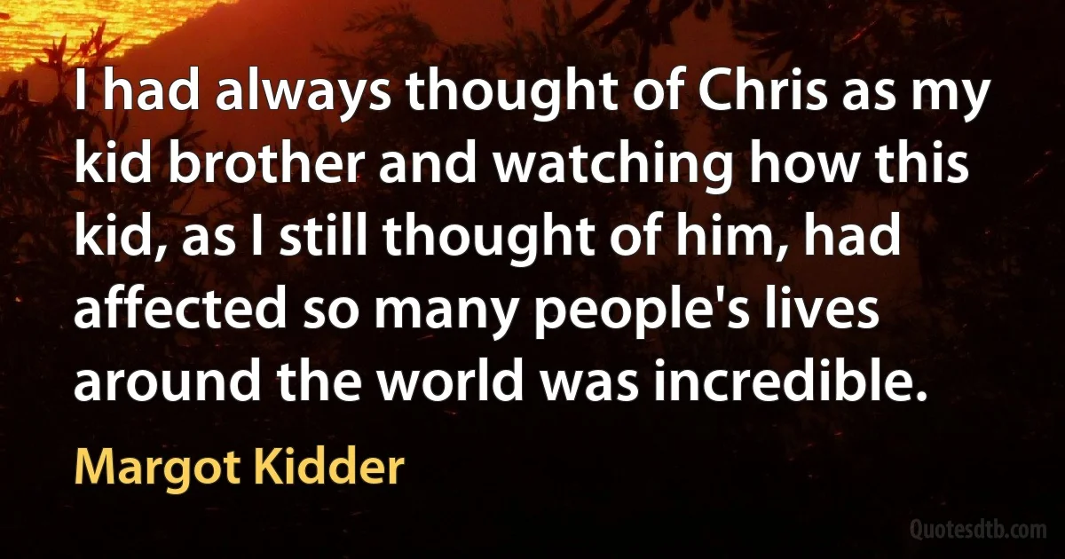 I had always thought of Chris as my kid brother and watching how this kid, as I still thought of him, had affected so many people's lives around the world was incredible. (Margot Kidder)