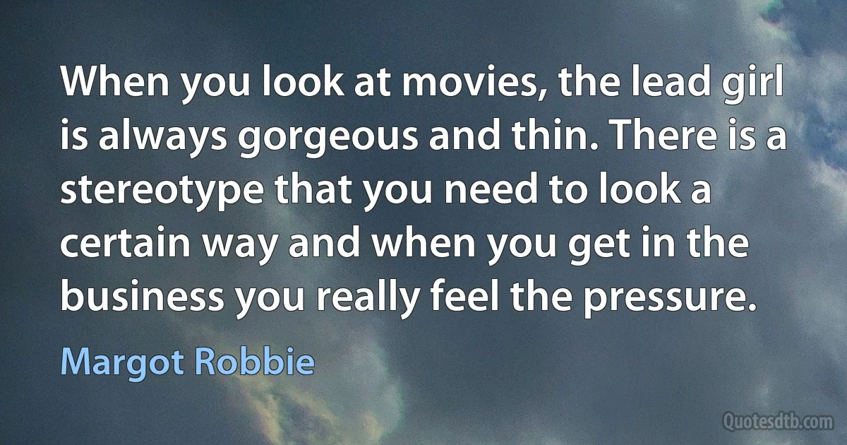 When you look at movies, the lead girl is always gorgeous and thin. There is a stereotype that you need to look a certain way and when you get in the business you really feel the pressure. (Margot Robbie)