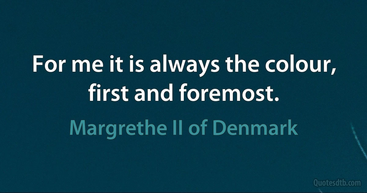 For me it is always the colour, first and foremost. (Margrethe II of Denmark)