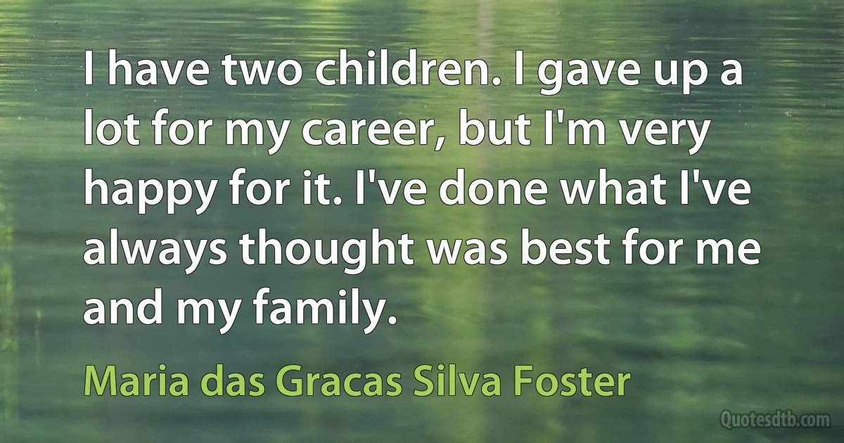 I have two children. I gave up a lot for my career, but I'm very happy for it. I've done what I've always thought was best for me and my family. (Maria das Gracas Silva Foster)