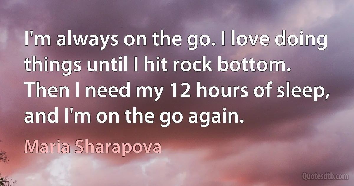 I'm always on the go. I love doing things until I hit rock bottom. Then I need my 12 hours of sleep, and I'm on the go again. (Maria Sharapova)