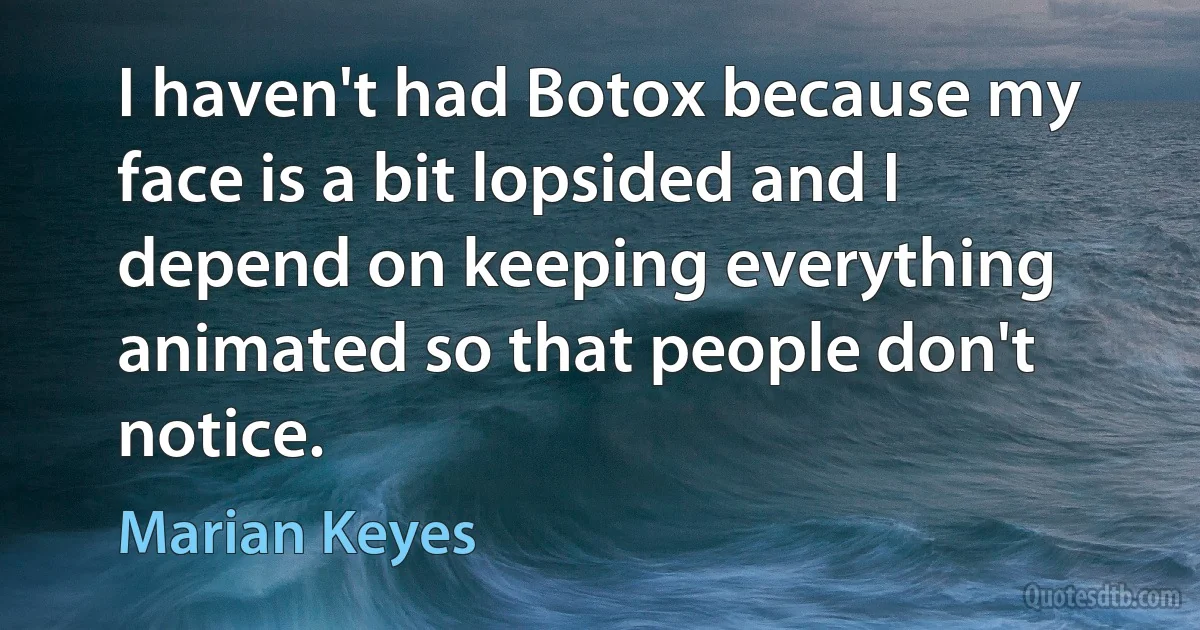 I haven't had Botox because my face is a bit lopsided and I depend on keeping everything animated so that people don't notice. (Marian Keyes)