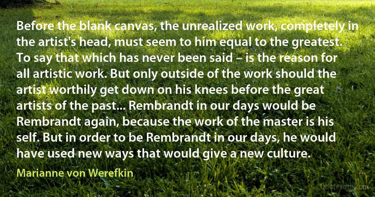 Before the blank canvas, the unrealized work, completely in the artist's head, must seem to him equal to the greatest. To say that which has never been said – is the reason for all artistic work. But only outside of the work should the artist worthily get down on his knees before the great artists of the past... Rembrandt in our days would be Rembrandt again, because the work of the master is his self. But in order to be Rembrandt in our days, he would have used new ways that would give a new culture. (Marianne von Werefkin)