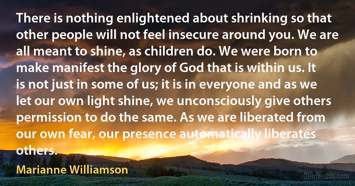 There is nothing enlightened about shrinking so that other people will not feel insecure around you. We are all meant to shine, as children do. We were born to make manifest the glory of God that is within us. It is not just in some of us; it is in everyone and as we let our own light shine, we unconsciously give others permission to do the same. As we are liberated from our own fear, our presence automatically liberates others. (Marianne Williamson)