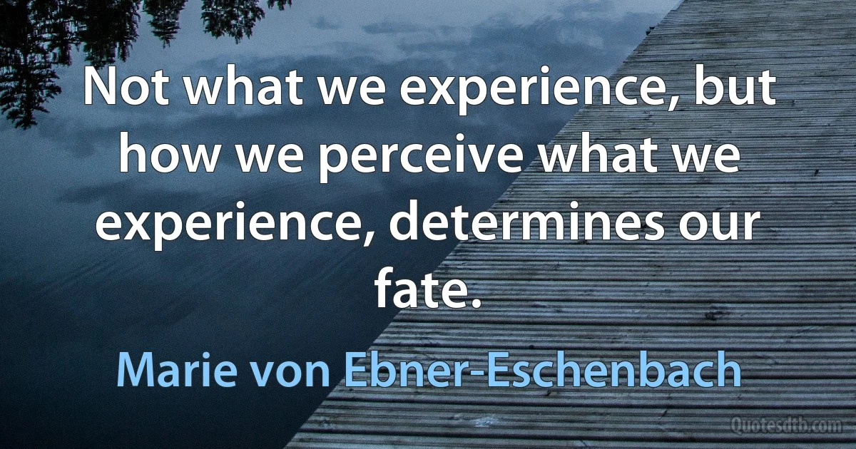 Not what we experience, but how we perceive what we experience, determines our fate. (Marie von Ebner-Eschenbach)