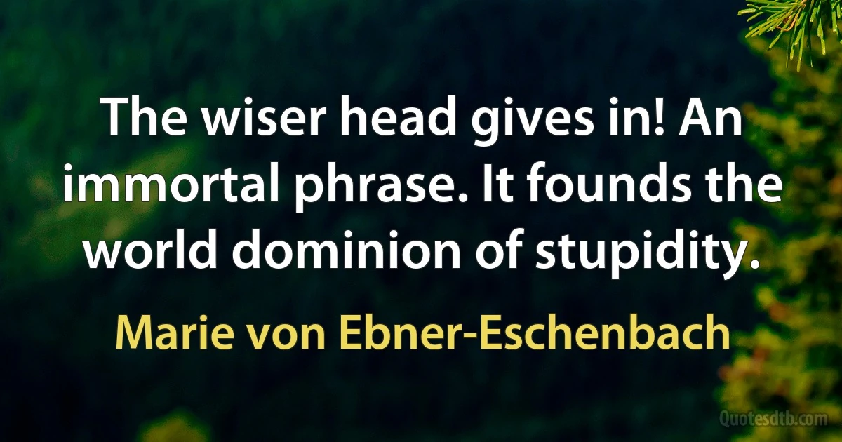 The wiser head gives in! An immortal phrase. It founds the world dominion of stupidity. (Marie von Ebner-Eschenbach)