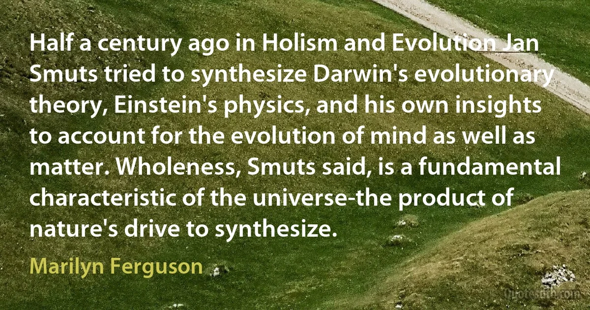 Half a century ago in Holism and Evolution Jan Smuts tried to synthesize Darwin's evolutionary theory, Einstein's physics, and his own insights to account for the evolution of mind as well as matter. Wholeness, Smuts said, is a fundamental characteristic of the universe-the product of nature's drive to synthesize. (Marilyn Ferguson)