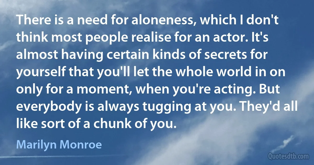 There is a need for aloneness, which I don't think most people realise for an actor. It's almost having certain kinds of secrets for yourself that you'll let the whole world in on only for a moment, when you're acting. But everybody is always tugging at you. They'd all like sort of a chunk of you. (Marilyn Monroe)