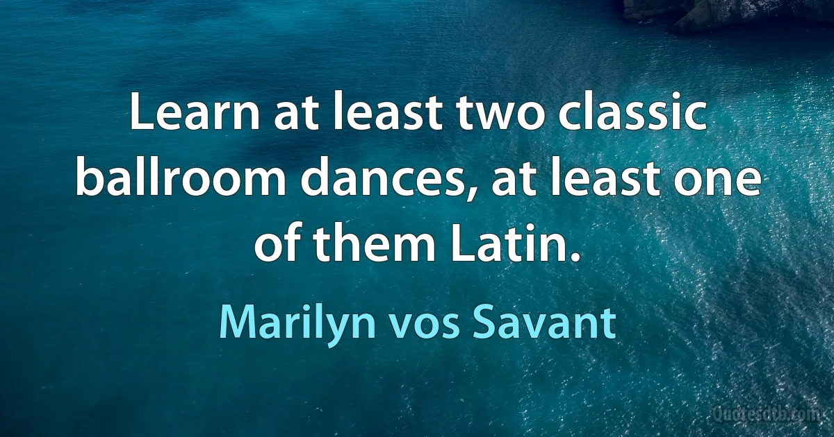 Learn at least two classic ballroom dances, at least one of them Latin. (Marilyn vos Savant)