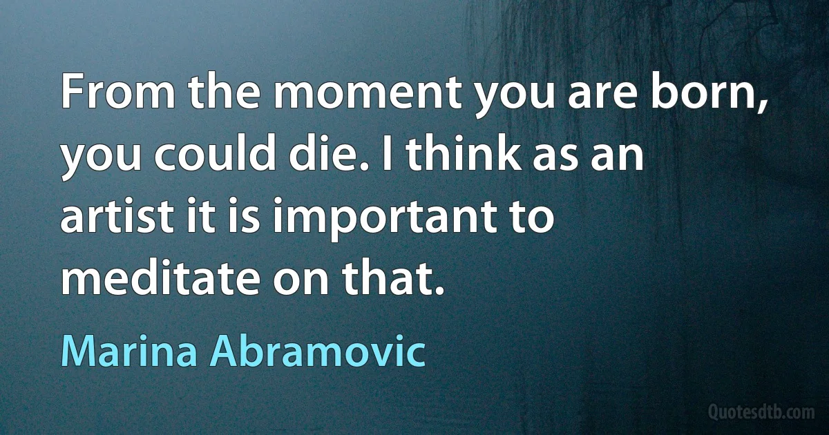 From the moment you are born, you could die. I think as an artist it is important to meditate on that. (Marina Abramovic)