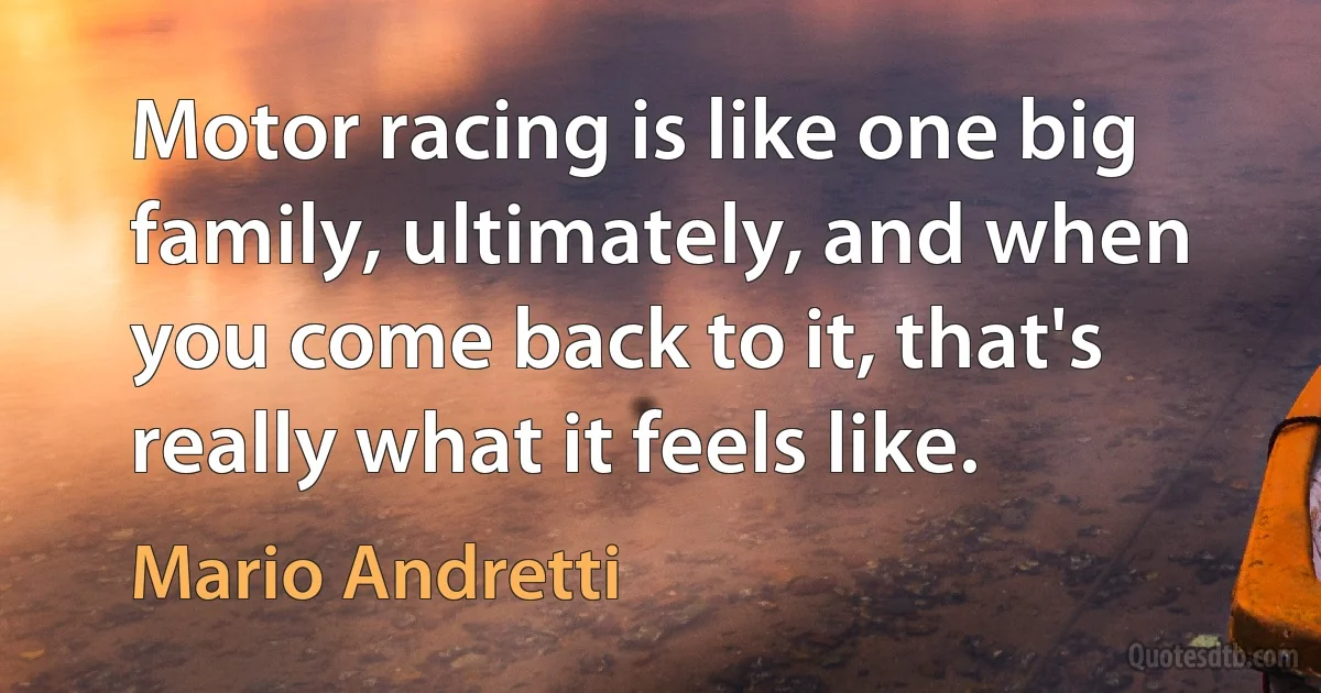 Motor racing is like one big family, ultimately, and when you come back to it, that's really what it feels like. (Mario Andretti)