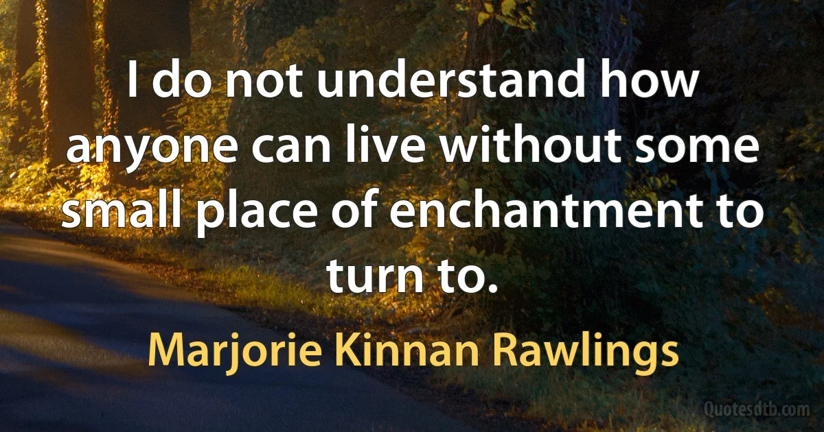 I do not understand how anyone can live without some small place of enchantment to turn to. (Marjorie Kinnan Rawlings)