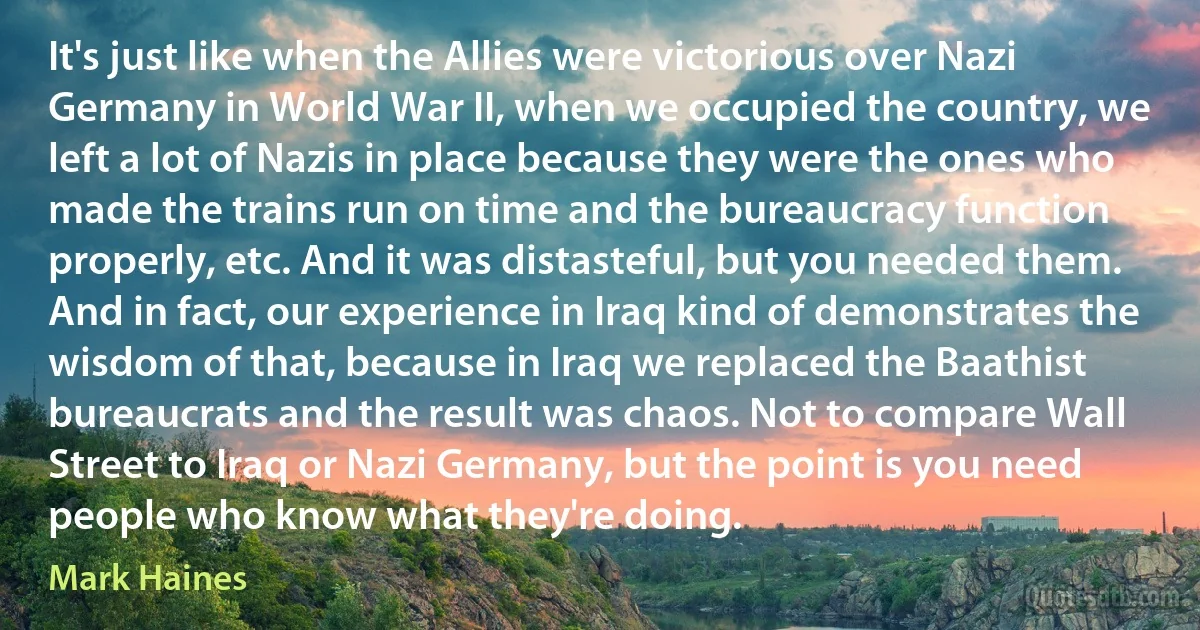 It's just like when the Allies were victorious over Nazi Germany in World War II, when we occupied the country, we left a lot of Nazis in place because they were the ones who made the trains run on time and the bureaucracy function properly, etc. And it was distasteful, but you needed them. And in fact, our experience in Iraq kind of demonstrates the wisdom of that, because in Iraq we replaced the Baathist bureaucrats and the result was chaos. Not to compare Wall Street to Iraq or Nazi Germany, but the point is you need people who know what they're doing. (Mark Haines)