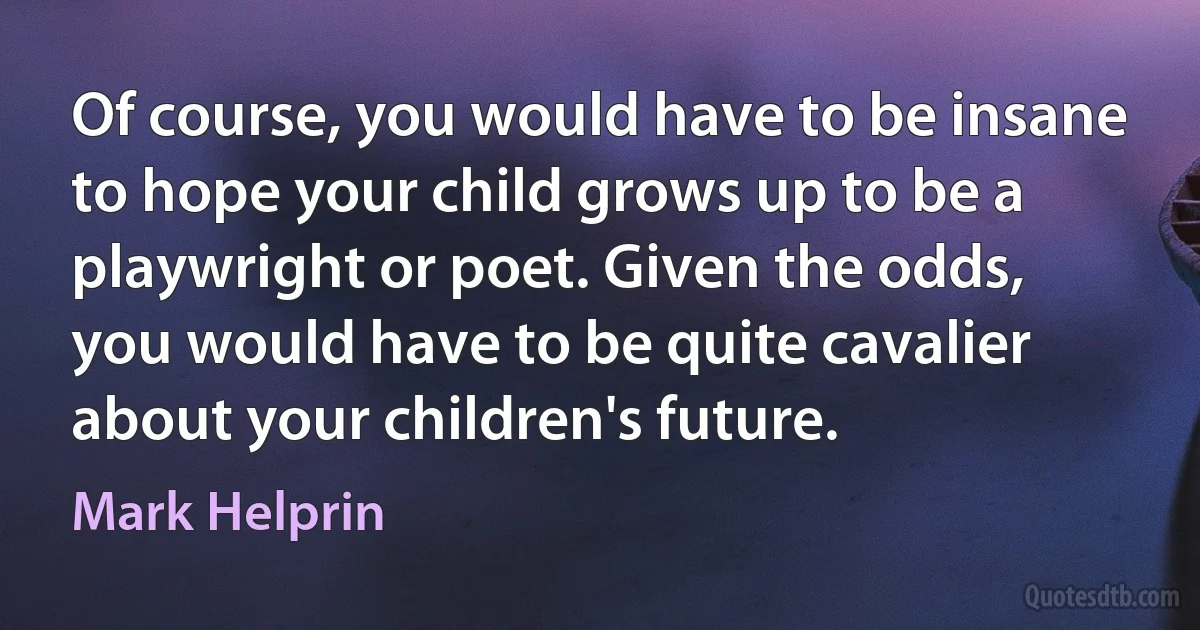 Of course, you would have to be insane to hope your child grows up to be a playwright or poet. Given the odds, you would have to be quite cavalier about your children's future. (Mark Helprin)