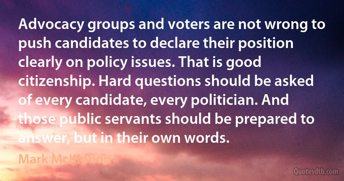 Advocacy groups and voters are not wrong to push candidates to declare their position clearly on policy issues. That is good citizenship. Hard questions should be asked of every candidate, every politician. And those public servants should be prepared to answer, but in their own words. (Mark McKinnon)