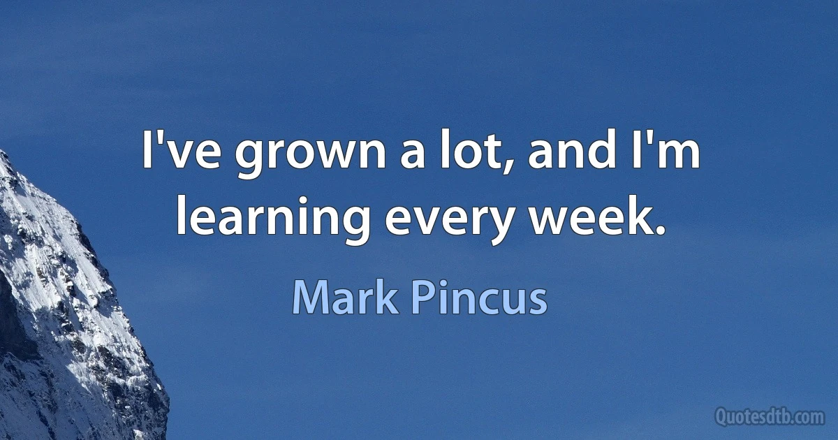 I've grown a lot, and I'm learning every week. (Mark Pincus)