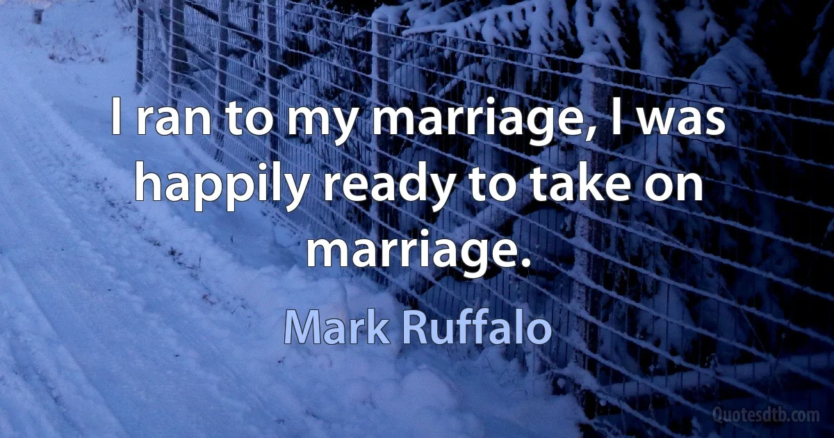 I ran to my marriage, I was happily ready to take on marriage. (Mark Ruffalo)