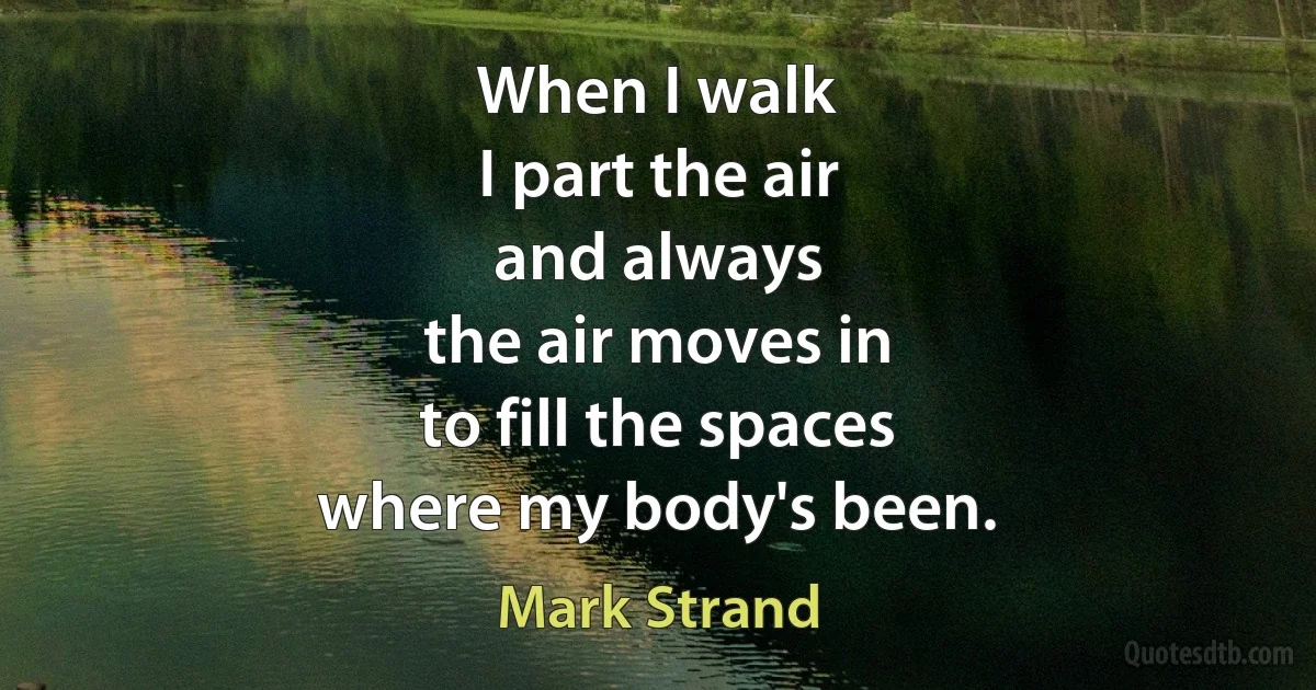 When I walk
I part the air
and always
the air moves in
to fill the spaces
where my body's been. (Mark Strand)