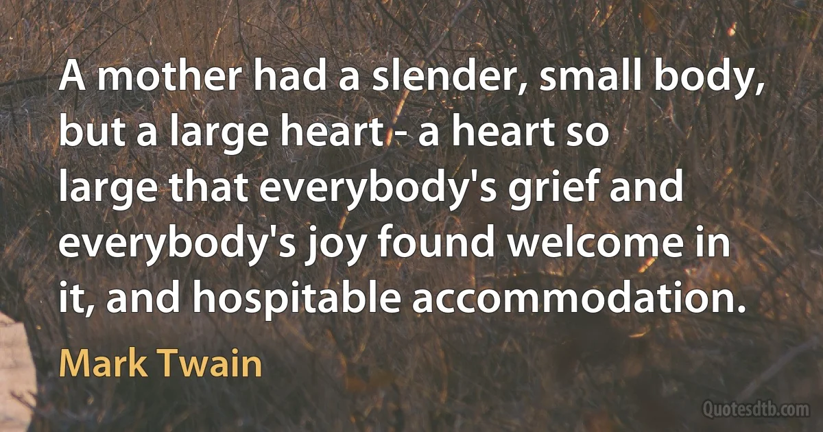 A mother had a slender, small body, but a large heart - a heart so large that everybody's grief and everybody's joy found welcome in it, and hospitable accommodation. (Mark Twain)