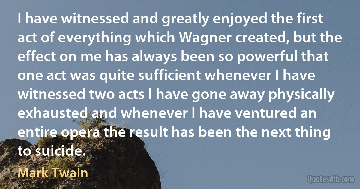 I have witnessed and greatly enjoyed the first act of everything which Wagner created, but the effect on me has always been so powerful that one act was quite sufficient whenever I have witnessed two acts I have gone away physically exhausted and whenever I have ventured an entire opera the result has been the next thing to suicide. (Mark Twain)