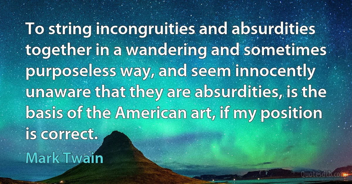 To string incongruities and absurdities together in a wandering and sometimes purposeless way, and seem innocently unaware that they are absurdities, is the basis of the American art, if my position is correct. (Mark Twain)