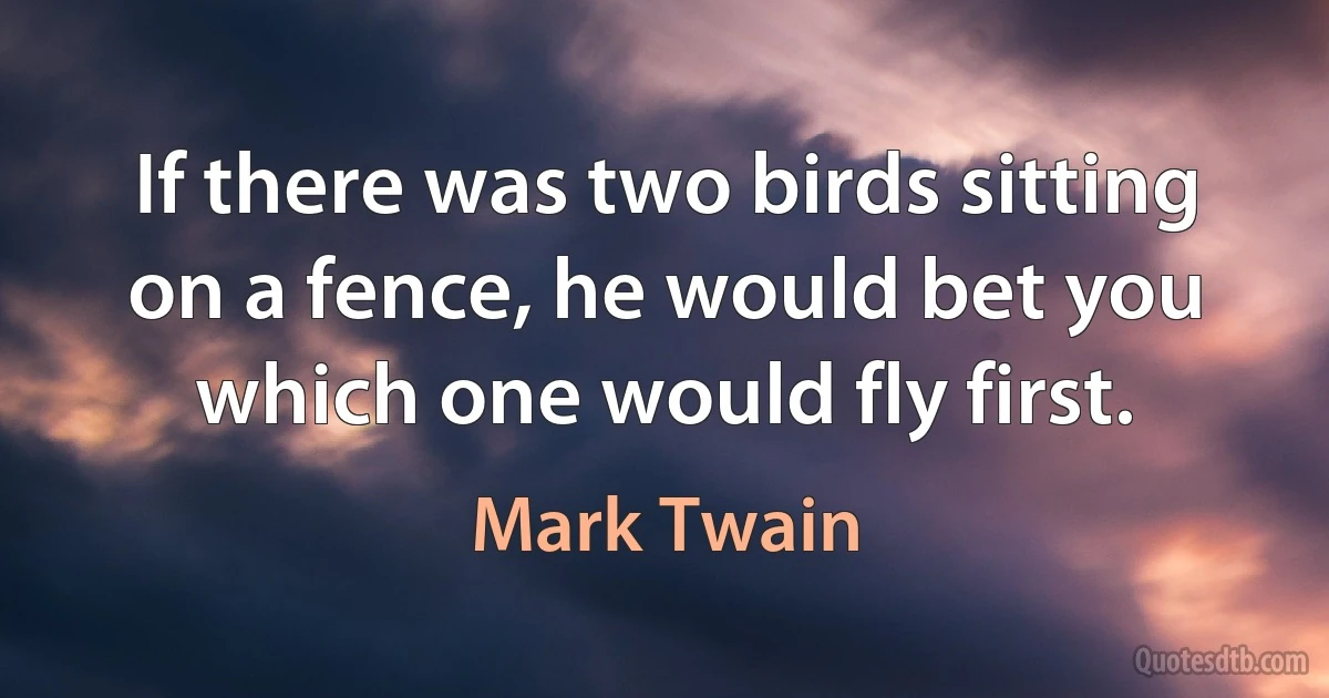 If there was two birds sitting on a fence, he would bet you which one would fly first. (Mark Twain)