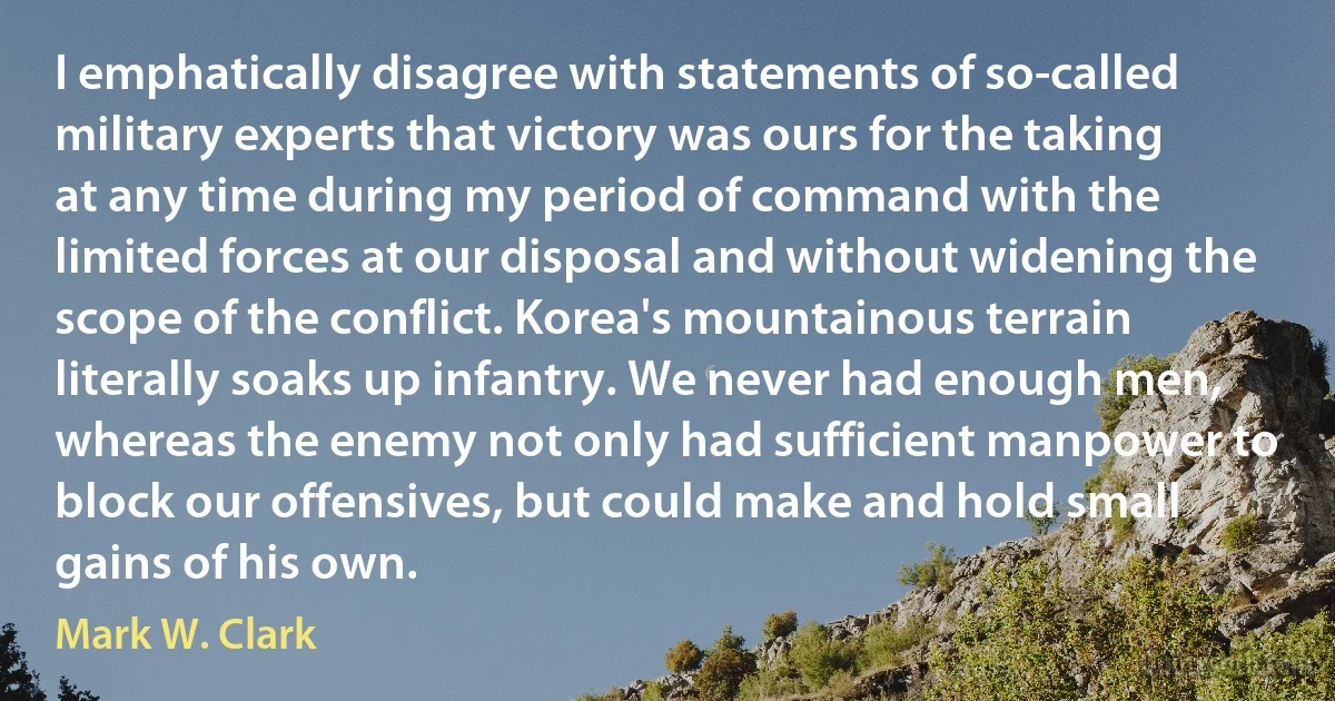 I emphatically disagree with statements of so-called military experts that victory was ours for the taking at any time during my period of command with the limited forces at our disposal and without widening the scope of the conflict. Korea's mountainous terrain literally soaks up infantry. We never had enough men, whereas the enemy not only had sufficient manpower to block our offensives, but could make and hold small gains of his own. (Mark W. Clark)