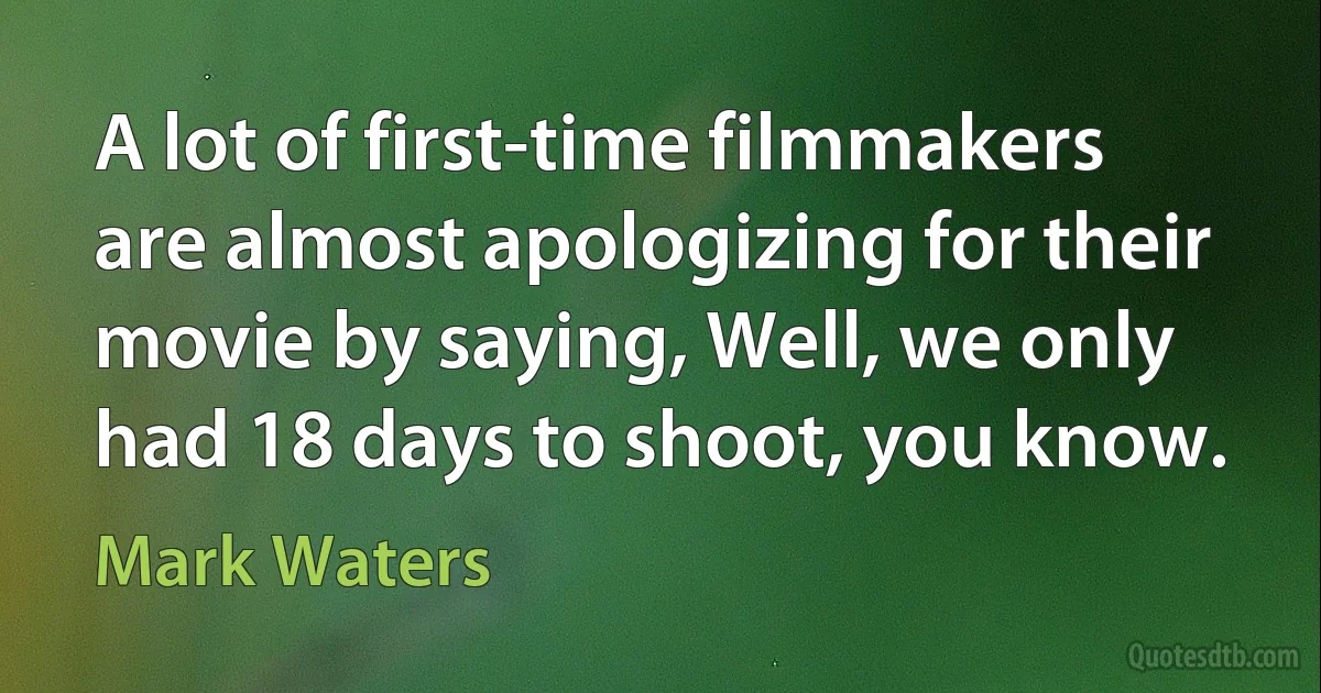 A lot of first-time filmmakers are almost apologizing for their movie by saying, Well, we only had 18 days to shoot, you know. (Mark Waters)