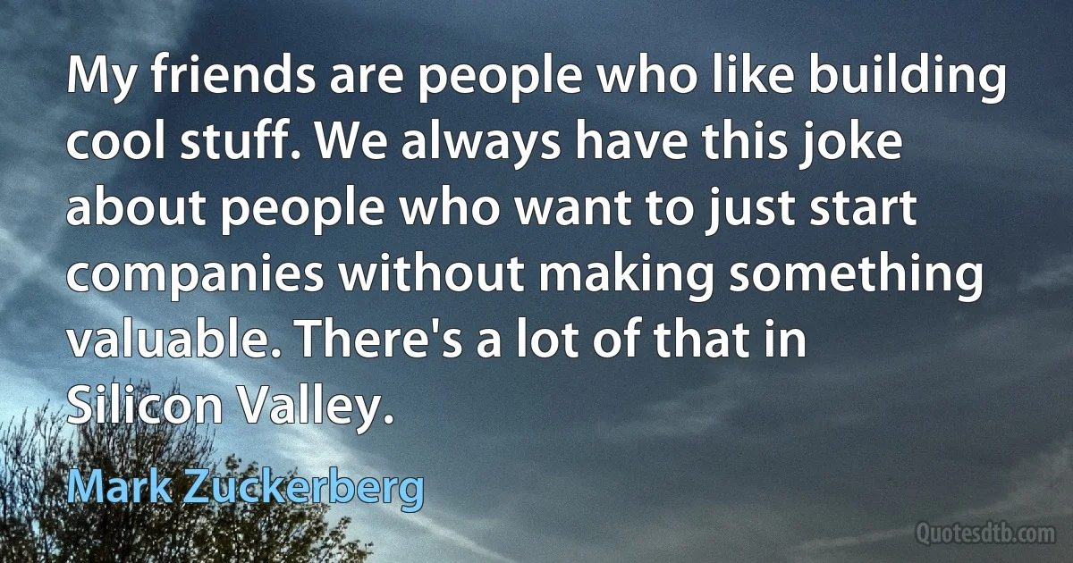 My friends are people who like building cool stuff. We always have this joke about people who want to just start companies without making something valuable. There's a lot of that in Silicon Valley. (Mark Zuckerberg)