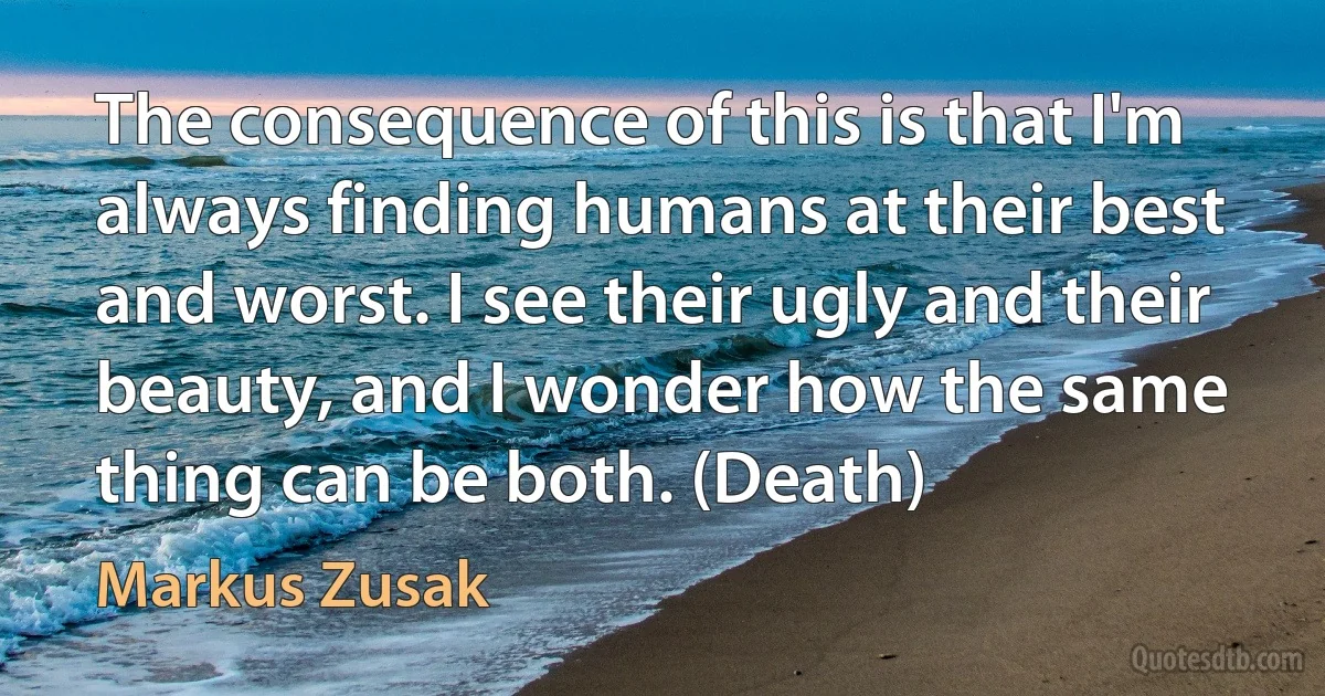 The consequence of this is that I'm always finding humans at their best and worst. I see their ugly and their beauty, and I wonder how the same thing can be both. (Death) (Markus Zusak)