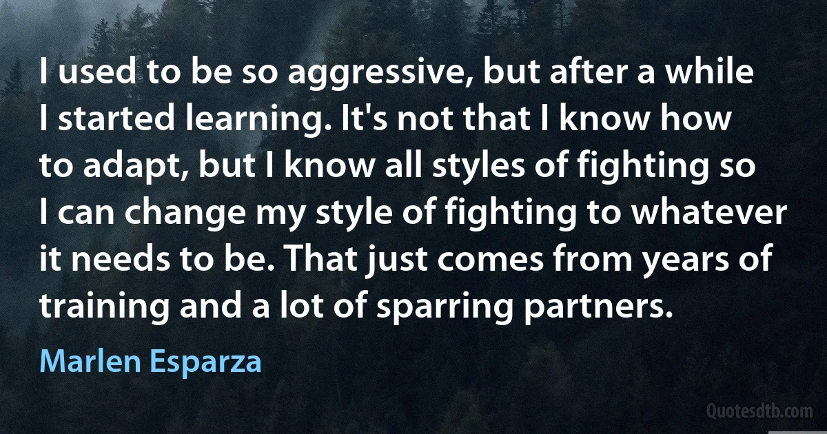 I used to be so aggressive, but after a while I started learning. It's not that I know how to adapt, but I know all styles of fighting so I can change my style of fighting to whatever it needs to be. That just comes from years of training and a lot of sparring partners. (Marlen Esparza)