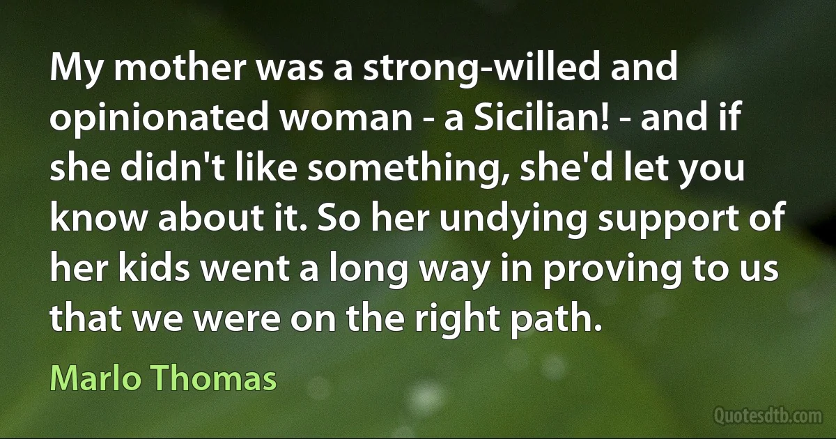 My mother was a strong-willed and opinionated woman - a Sicilian! - and if she didn't like something, she'd let you know about it. So her undying support of her kids went a long way in proving to us that we were on the right path. (Marlo Thomas)