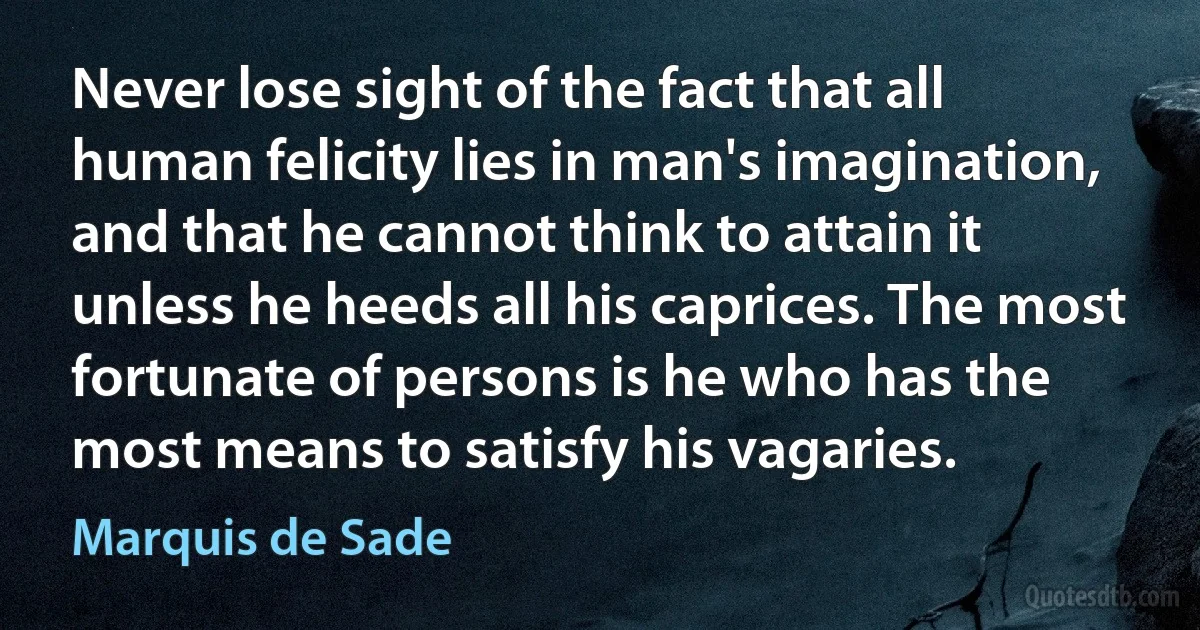 Never lose sight of the fact that all human felicity lies in man's imagination, and that he cannot think to attain it unless he heeds all his caprices. The most fortunate of persons is he who has the most means to satisfy his vagaries. (Marquis de Sade)