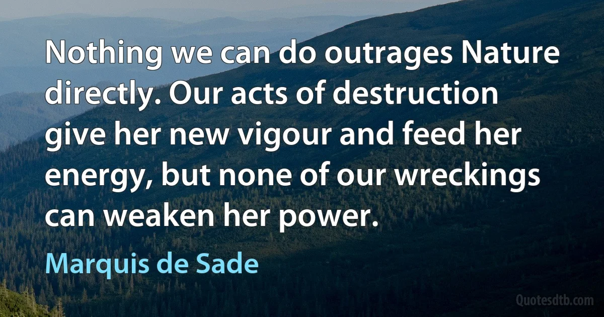 Nothing we can do outrages Nature directly. Our acts of destruction give her new vigour and feed her energy, but none of our wreckings can weaken her power. (Marquis de Sade)