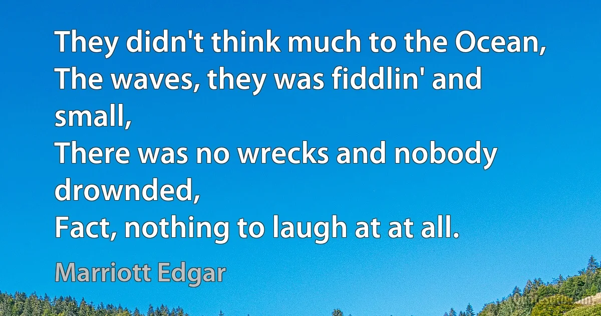 They didn't think much to the Ocean,
The waves, they was fiddlin' and small,
There was no wrecks and nobody drownded,
Fact, nothing to laugh at at all. (Marriott Edgar)