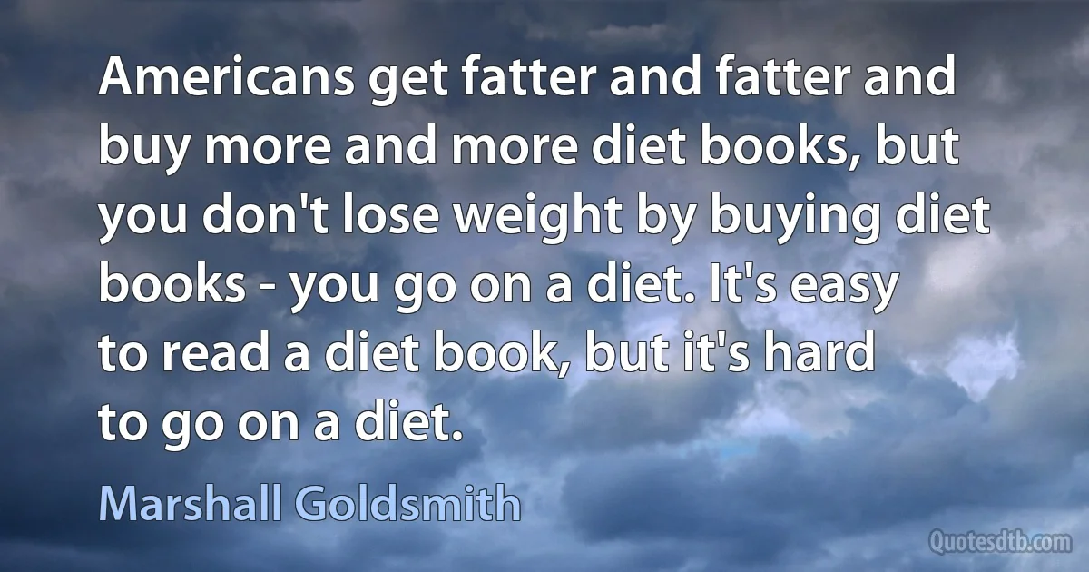 Americans get fatter and fatter and buy more and more diet books, but you don't lose weight by buying diet books - you go on a diet. It's easy to read a diet book, but it's hard to go on a diet. (Marshall Goldsmith)