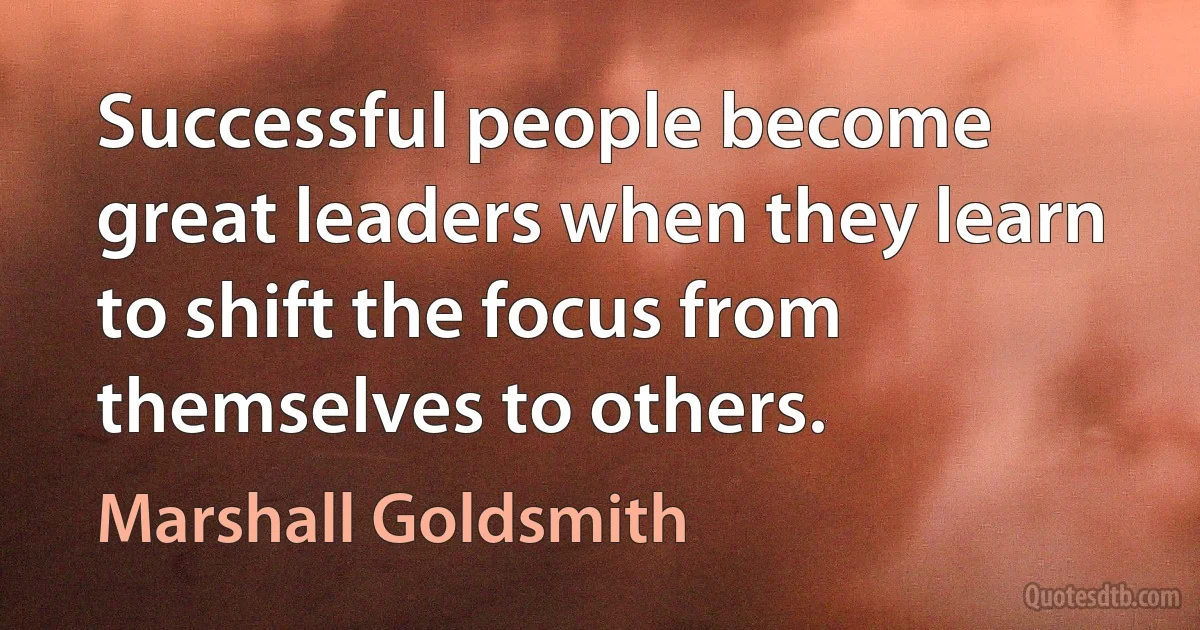 Successful people become great leaders when they learn to shift the focus from themselves to others. (Marshall Goldsmith)