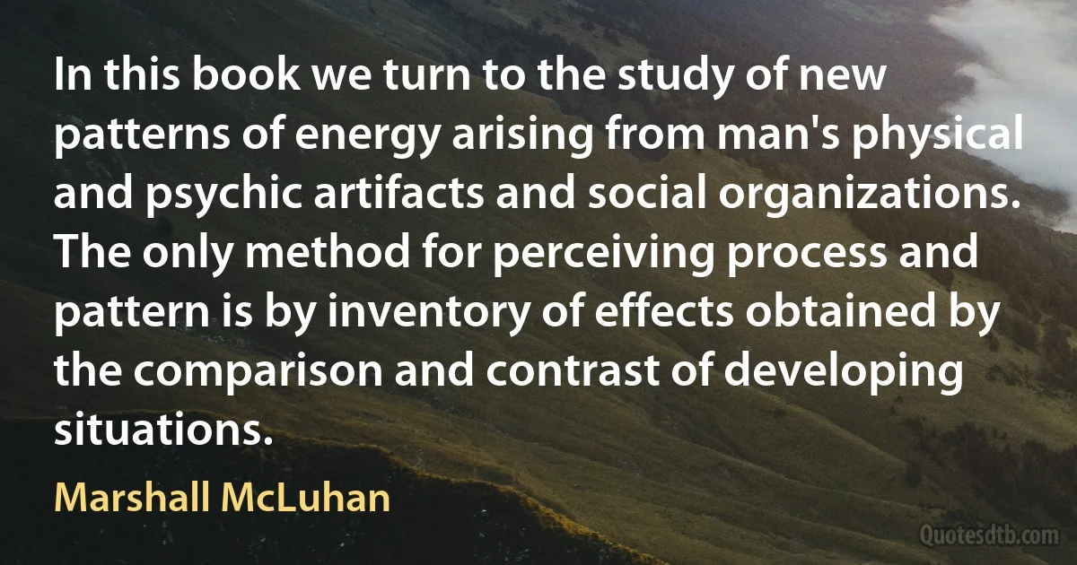 In this book we turn to the study of new patterns of energy arising from man's physical and psychic artifacts and social organizations. The only method for perceiving process and pattern is by inventory of effects obtained by the comparison and contrast of developing situations. (Marshall McLuhan)