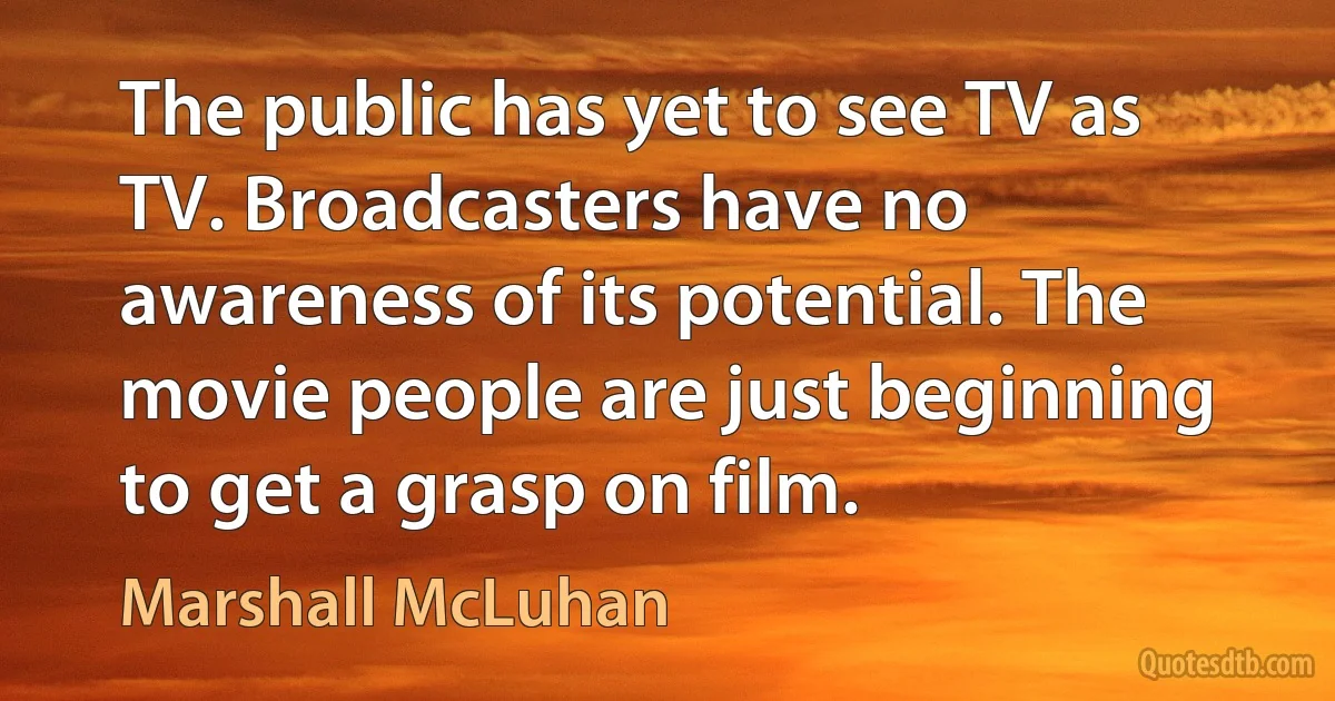 The public has yet to see TV as TV. Broadcasters have no awareness of its potential. The movie people are just beginning to get a grasp on film. (Marshall McLuhan)