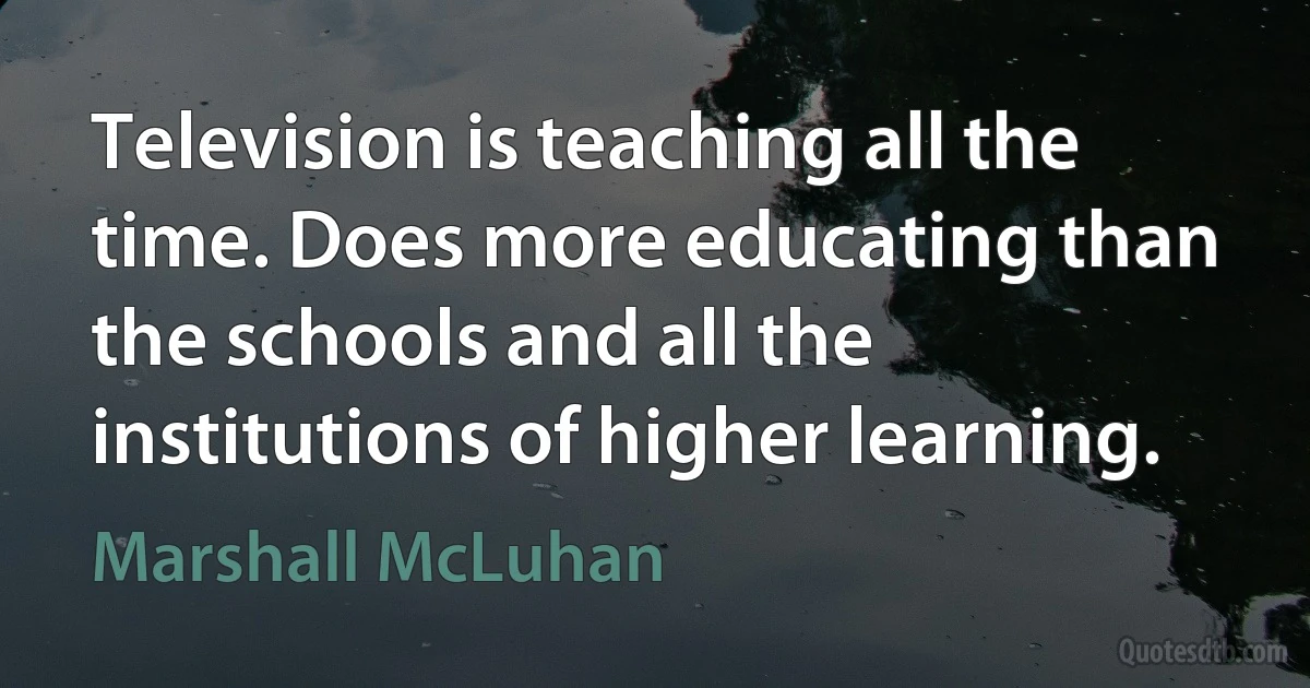 Television is teaching all the time. Does more educating than the schools and all the institutions of higher learning. (Marshall McLuhan)