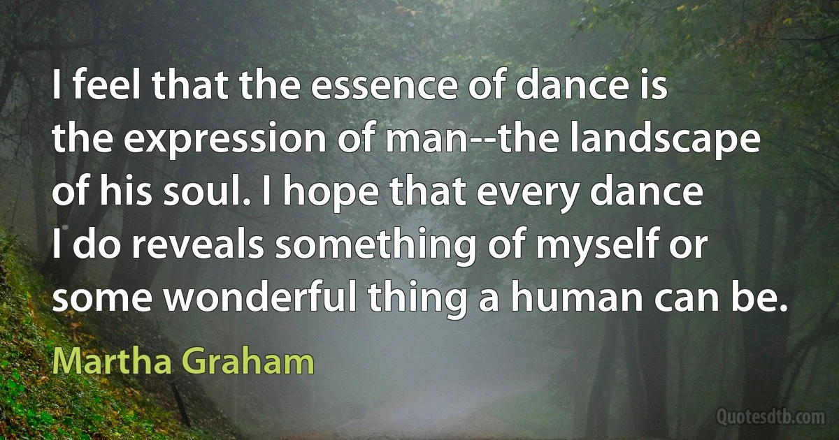 I feel that the essence of dance is the expression of man--the landscape of his soul. I hope that every dance I do reveals something of myself or some wonderful thing a human can be. (Martha Graham)