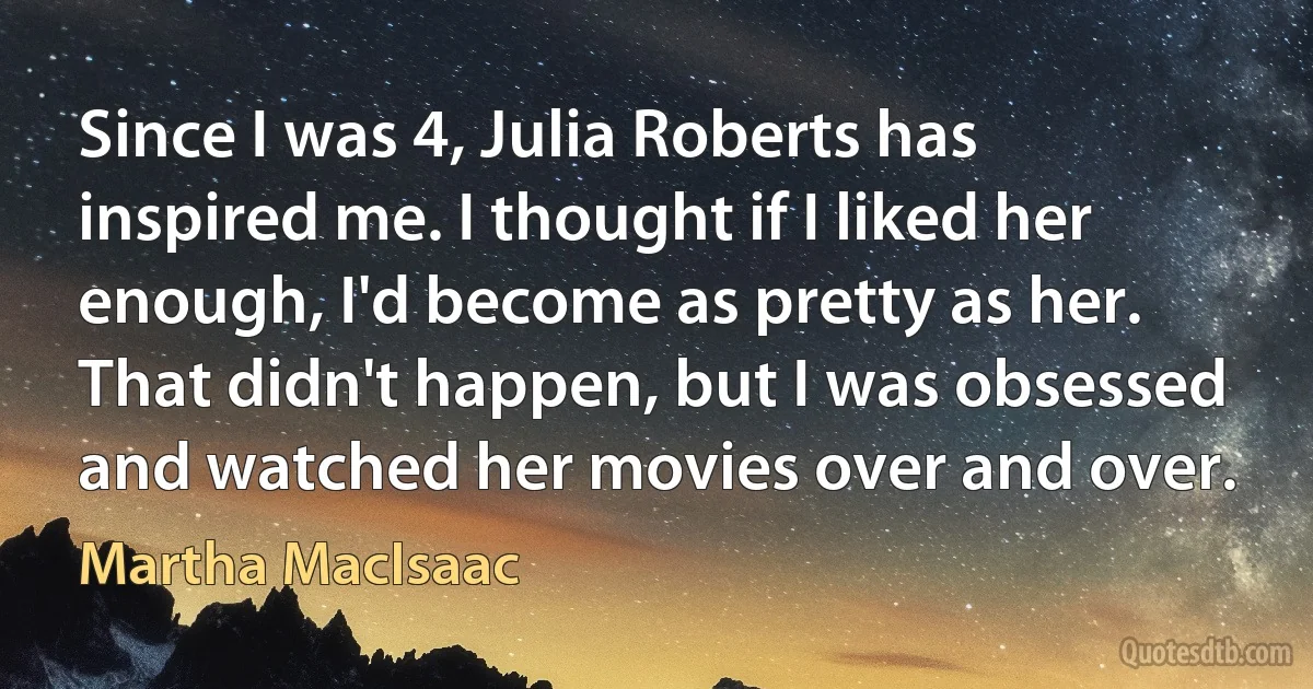 Since I was 4, Julia Roberts has inspired me. I thought if I liked her enough, I'd become as pretty as her. That didn't happen, but I was obsessed and watched her movies over and over. (Martha MacIsaac)